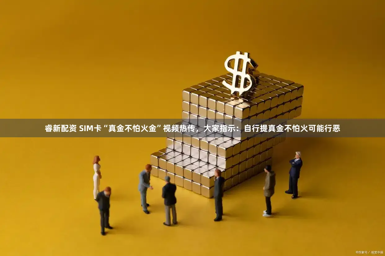 睿新配资 SIM卡“真金不怕火金”视频热传，大家指示：自行提真金不怕火可能行恶