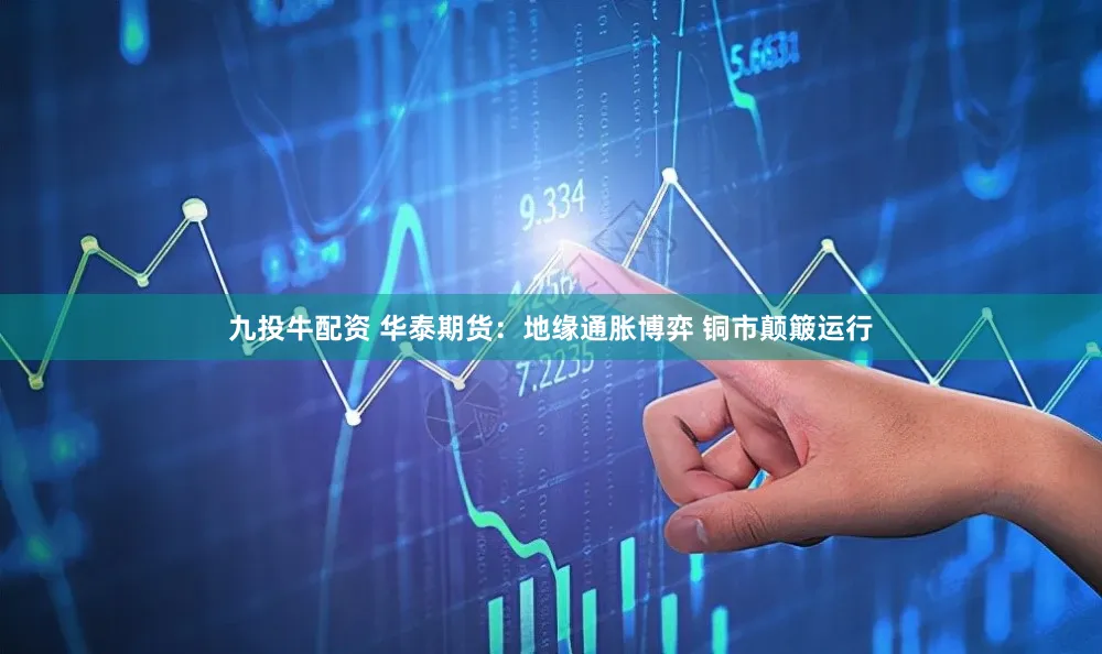九投牛配资 华泰期货：地缘通胀博弈 铜市颠簸运行