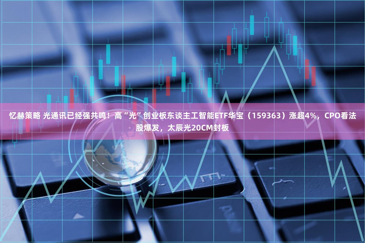 忆赫策略 光通讯已经强共鸣！高“光”创业板东谈主工智能ETF华宝（159363）涨超4%，CPO看法股爆发，太辰光20CM封板