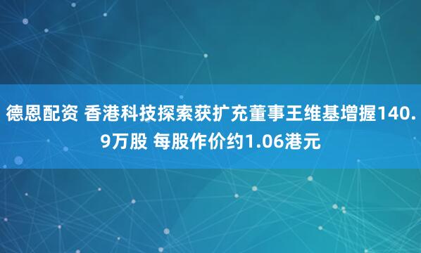 德恩配资 香港科技探索获扩充董事王维基增握140.9万股 每股作价约1.06港元