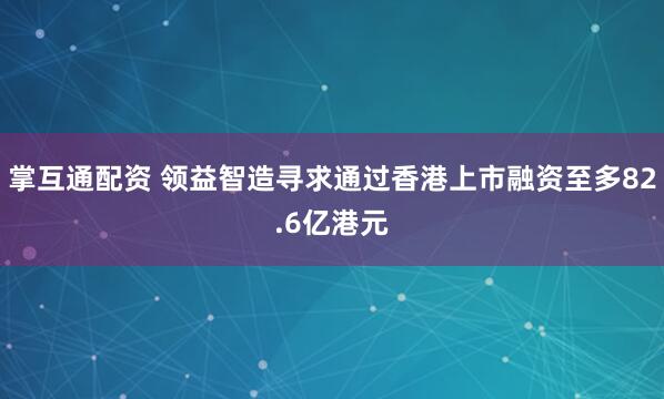 掌互通配资 领益智造寻求通过香港上市融资至多82.6亿港元