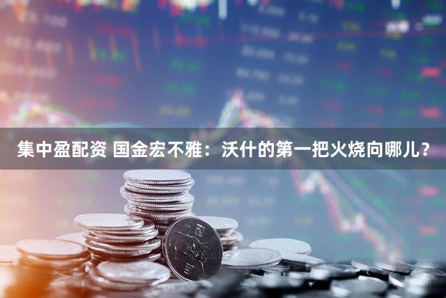 集中盈配资 国金宏不雅：沃什的第一把火烧向哪儿？