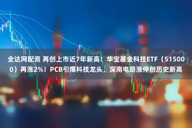 全达网配资 再创上市近7年新高！华宝基金科技ETF（515000）再涨2%！PCB引爆科技龙头，深南电路涨停创历史新高