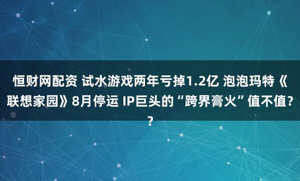 恒财网配资 试水游戏两年亏掉1.2亿 泡泡玛特《联想家园》8月停运 IP巨头的“跨界膏火”值不值？
