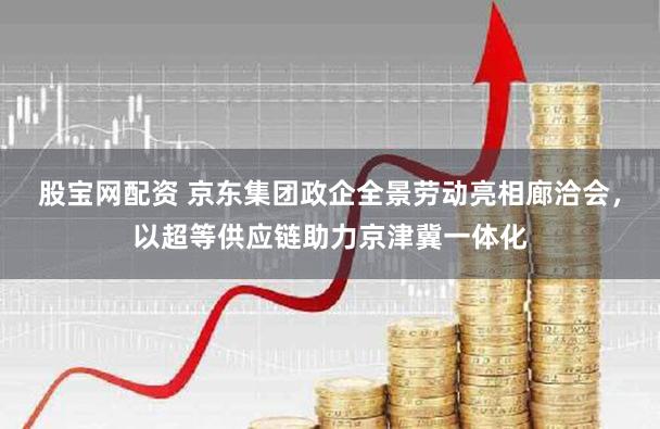 股宝网配资 京东集团政企全景劳动亮相廊洽会，以超等供应链助力京津冀一体化