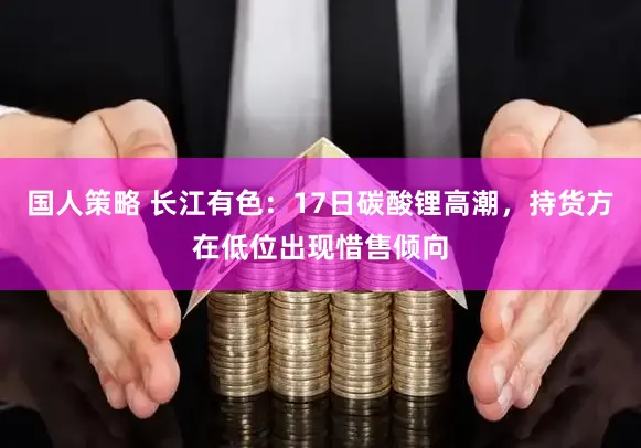 国人策略 长江有色：17日碳酸锂高潮，持货方在低位出现惜售倾向