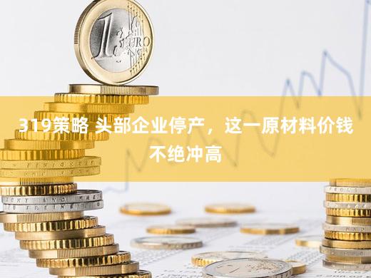 319策略 头部企业停产，这一原材料价钱不绝冲高