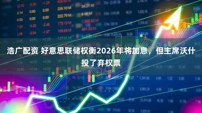 浩广配资 好意思联储权衡2026年将加息，但主席沃什投了弃权票
