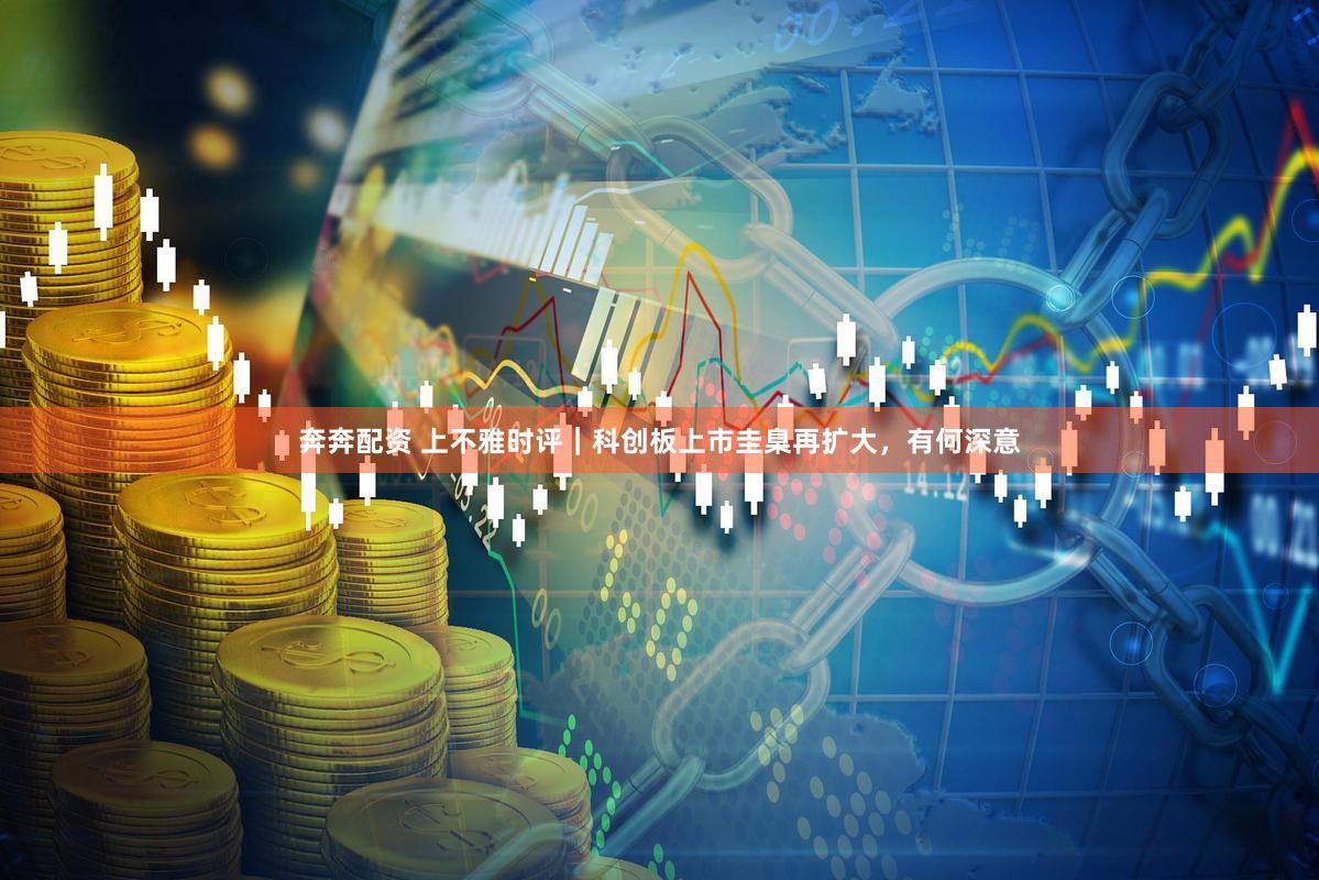 奔奔配资 上不雅时评｜科创板上市圭臬再扩大，有何深意