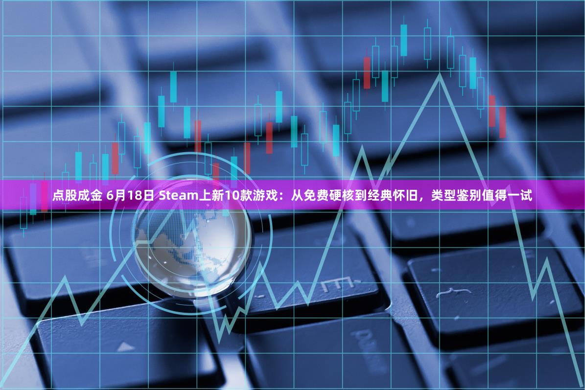 点股成金 6月18日 Steam上新10款游戏：从免费硬核到经典怀旧，类型鉴别值得一试
