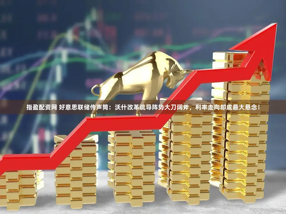 指盈配资网 好意思联储传声筒：沃什改革疏导阵势大刀阔斧，利率走向却成最大悬念！