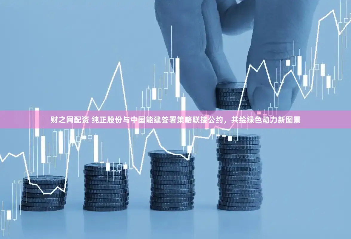 财之网配资 纯正股份与中国能建签署策略联接公约，共绘绿色动力新图景