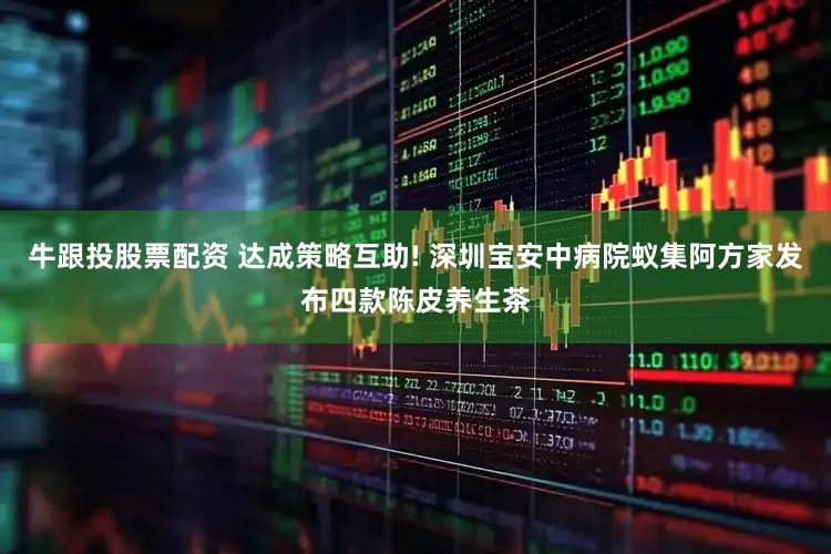 牛跟投股票配资 达成策略互助! 深圳宝安中病院蚁集阿方家发布四款陈皮养生茶