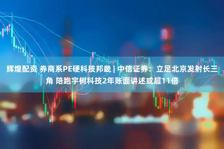 辉煌配资 券商系PE硬科技邦畿 | 中信证券：立足北京发射长三角 陪跑宇树科技2年账面讲述或超11倍