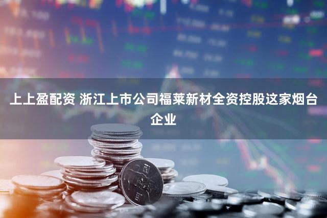 上上盈配资 浙江上市公司福莱新材全资控股这家烟台企业