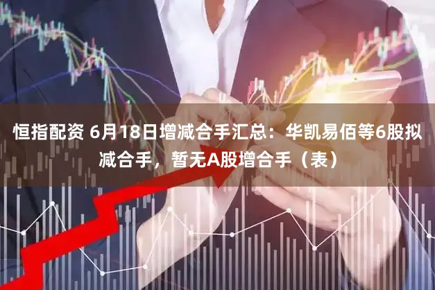 恒指配资 6月18日增减合手汇总：华凯易佰等6股拟减合手，暂无A股增合手（表）