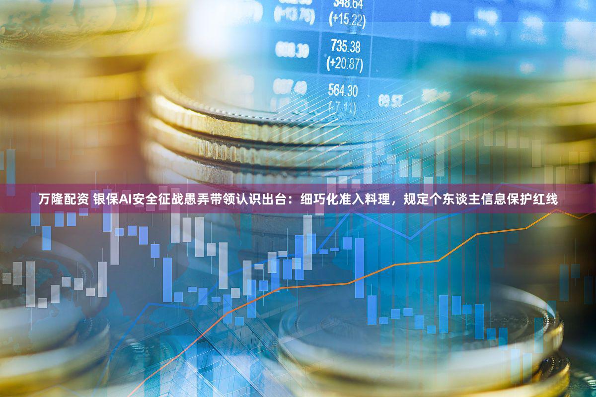 万隆配资 银保AI安全征战愚弄带领认识出台：细巧化准入料理，规定个东谈主信息保护红线