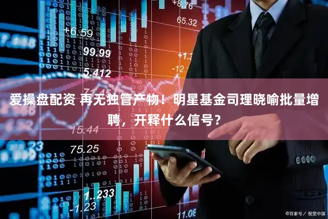爱操盘配资 再无独管产物！明星基金司理晓喻批量增聘，开释什么信号？