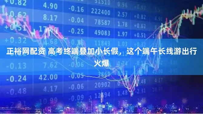 正裕网配资 高考终端叠加小长假，这个端午长线游出行火爆