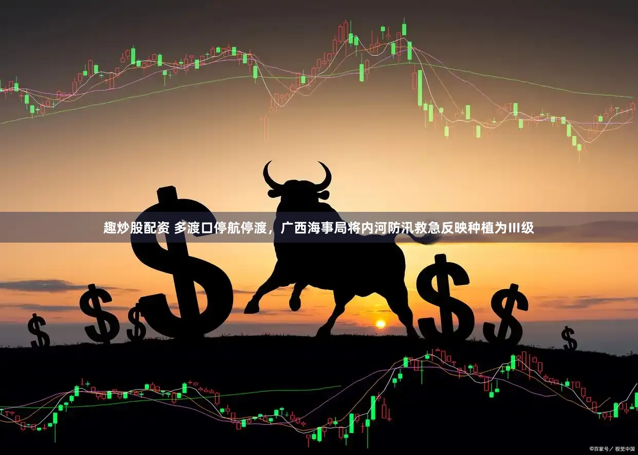 趣炒股配资 多渡口停航停渡，广西海事局将内河防汛救急反映种植为Ⅲ级