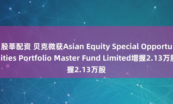 股莘配资 贝克微获Asian Equity Special Opportunities Portfolio Master Fund Limited增握2.13万股