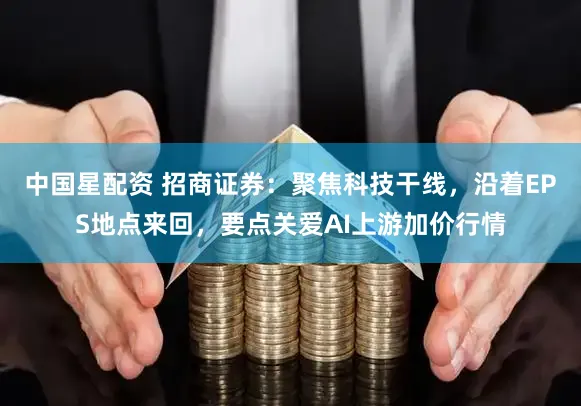 中国星配资 招商证券：聚焦科技干线，沿着EPS地点来回，要点关爱AI上游加价行情