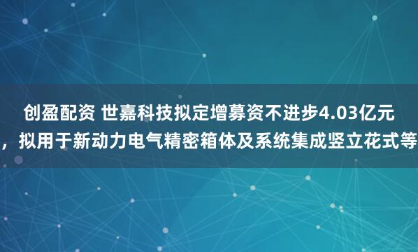 创盈配资 世嘉科技拟定增募资不进步4.03亿元，拟用于新动力电气精密箱体及系统集成竖立花式等