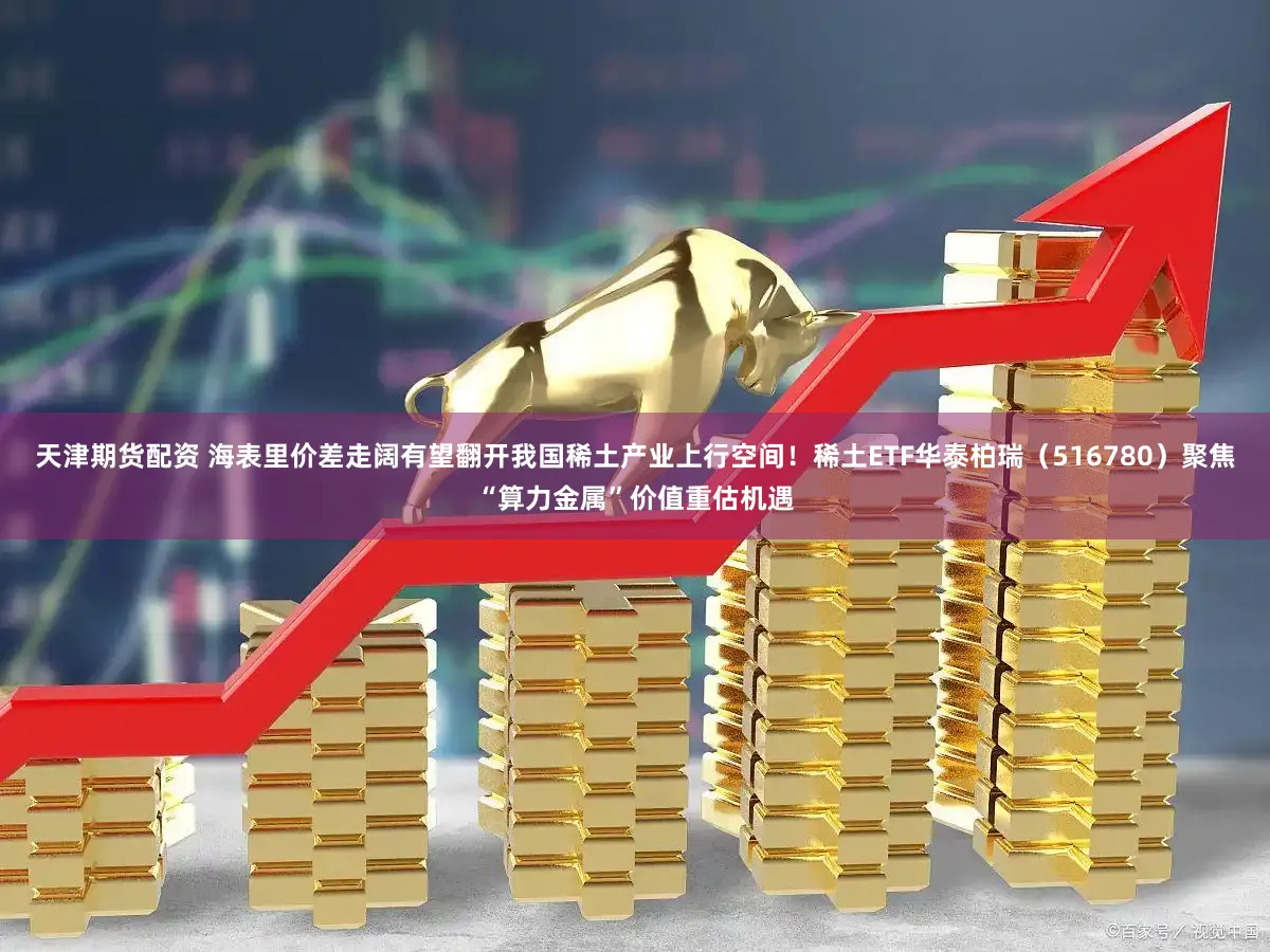 天津期货配资 海表里价差走阔有望翻开我国稀土产业上行空间！稀土ETF华泰柏瑞（516780）聚焦“算力金属”价值重估机遇