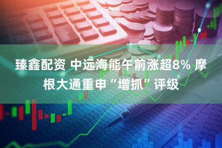 臻鑫配资 中远海能午前涨超8% 摩根大通重申“增抓”评级