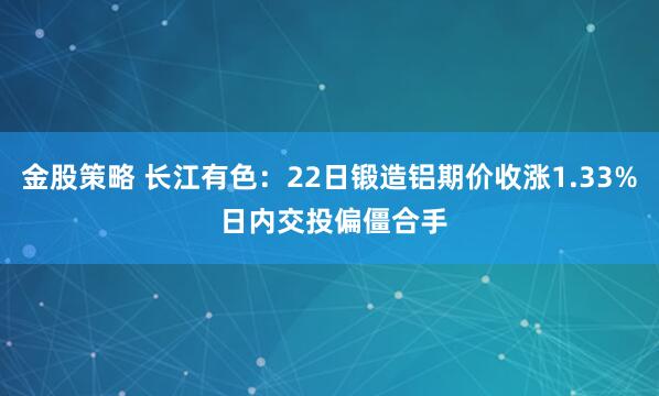 金股策略 长江有色：22日锻造铝期价收涨1.33% 日内交投偏僵合手