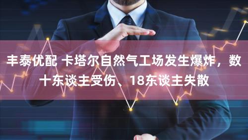丰泰优配 卡塔尔自然气工场发生爆炸，数十东谈主受伤、18东谈主失散