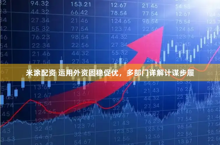 米涂配资 运用外资固稳促优，多部门详解计谋步履