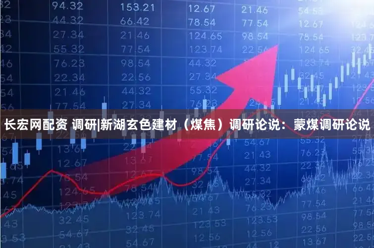 长宏网配资 调研|新湖玄色建材（煤焦）调研论说：蒙煤调研论说