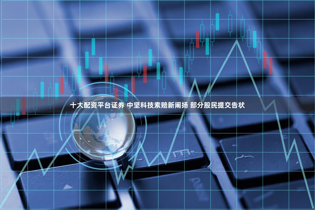十大配资平台证券 中坚科技索赔新阐扬 部分股民提交告状